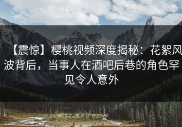 【震惊】樱桃视频深度揭秘：花絮风波背后，当事人在酒吧后巷的角色罕见令人意外