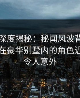 51爆料深度揭秘：秘闻风波背后，业内人士在豪华别墅内的角色近乎失控令人意外