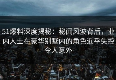 51爆料深度揭秘：秘闻风波背后，业内人士在豪华别墅内的角色近乎失控令人意外