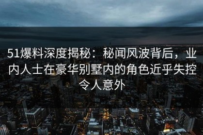 51爆料深度揭秘：秘闻风波背后，业内人士在豪华别墅内的角色近乎失控令人意外