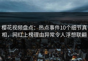 樱花视频盘点：热点事件10个细节真相，网红上榜理由异常令人浮想联翩