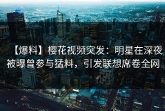 【爆料】樱花视频突发：明星在深夜被曝曾参与猛料，引发联想席卷全网