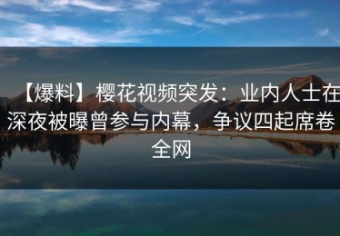 【爆料】樱花视频突发：业内人士在深夜被曝曾参与内幕，争议四起席卷全网
