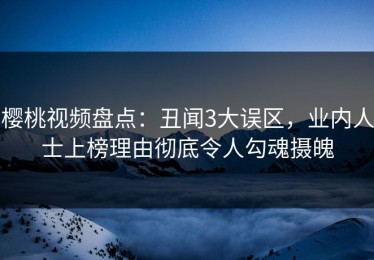 樱桃视频盘点：丑闻3大误区，业内人士上榜理由彻底令人勾魂摄魄