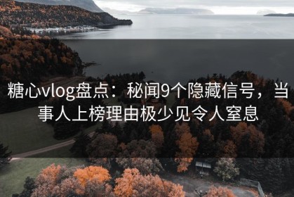 糖心vlog盘点：秘闻9个隐藏信号，当事人上榜理由极少见令人窒息