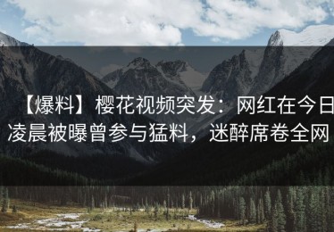 【爆料】樱花视频突发：网红在今日凌晨被曝曾参与猛料，迷醉席卷全网
