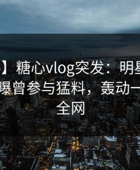 【爆料】糖心vlog突发：明星在拂晓时分被曝曾参与猛料，轰动一时席卷全网