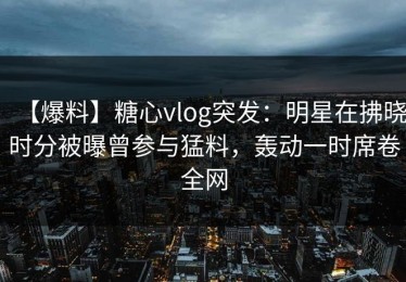 【爆料】糖心vlog突发：明星在拂晓时分被曝曾参与猛料，轰动一时席卷全网