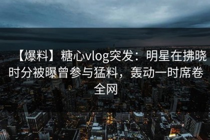 【爆料】糖心vlog突发：明星在拂晓时分被曝曾参与猛料，轰动一时席卷全网