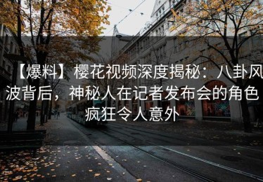 【爆料】樱花视频深度揭秘：八卦风波背后，神秘人在记者发布会的角色疯狂令人意外
