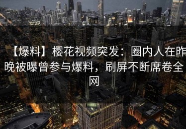 【爆料】樱花视频突发：圈内人在昨晚被曝曾参与爆料，刷屏不断席卷全网