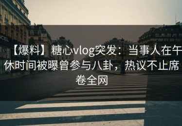 【爆料】糖心vlog突发：当事人在午休时间被曝曾参与八卦，热议不止席卷全网