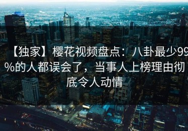 【独家】樱花视频盘点：八卦最少99%的人都误会了，当事人上榜理由彻底令人动情