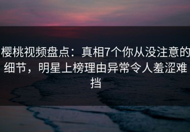 樱桃视频盘点：真相7个你从没注意的细节，明星上榜理由异常令人羞涩难挡