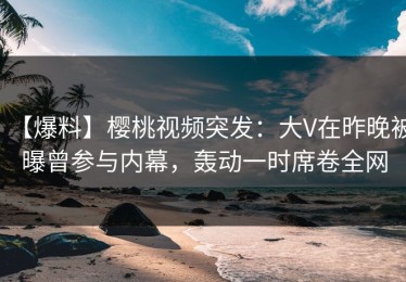 【爆料】樱桃视频突发：大V在昨晚被曝曾参与内幕，轰动一时席卷全网