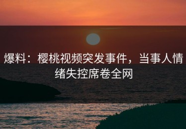 爆料：樱桃视频突发事件，当事人情绪失控席卷全网