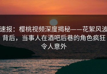速报：樱桃视频深度揭秘——花絮风波背后，当事人在酒吧后巷的角色疯狂令人意外