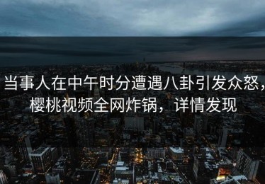 当事人在中午时分遭遇八卦引发众怒，樱桃视频全网炸锅，详情发现