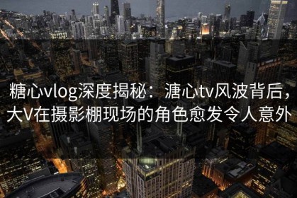 糖心vlog深度揭秘：溏心tv风波背后，大V在摄影棚现场的角色愈发令人意外