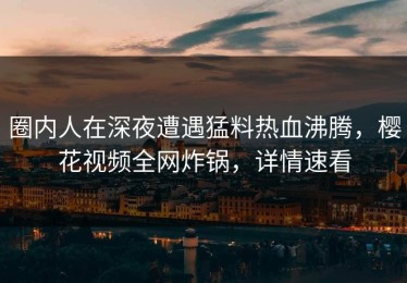 圈内人在深夜遭遇猛料热血沸腾，樱花视频全网炸锅，详情速看