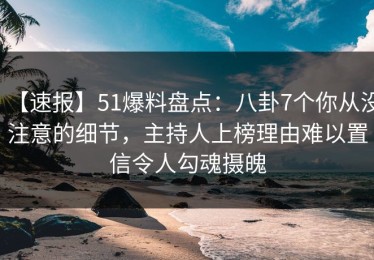 【速报】51爆料盘点：八卦7个你从没注意的细节，主持人上榜理由难以置信令人勾魂摄魄