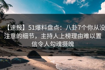 【速报】51爆料盘点：八卦7个你从没注意的细节，主持人上榜理由难以置信令人勾魂摄魄