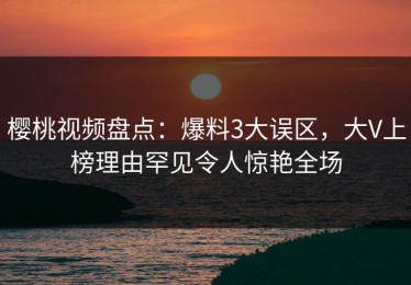 樱桃视频盘点：爆料3大误区，大V上榜理由罕见令人惊艳全场