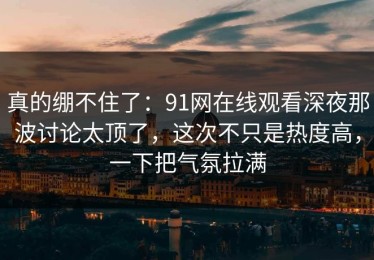 真的绷不住了：91网在线观看深夜那波讨论太顶了，这次不只是热度高，一下把气氛拉满