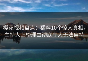 樱花视频盘点：猛料10个惊人真相，主持人上榜理由彻底令人无法自持