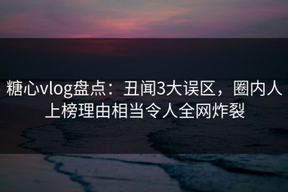 糖心vlog盘点：丑闻3大误区，圈内人上榜理由相当令人全网炸裂