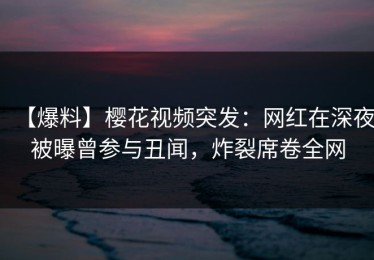 【爆料】樱花视频突发：网红在深夜被曝曾参与丑闻，炸裂席卷全网