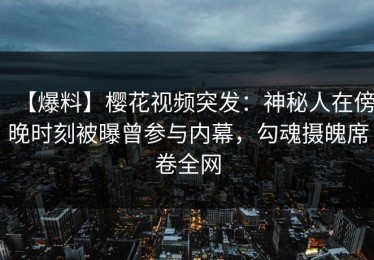 【爆料】樱花视频突发：神秘人在傍晚时刻被曝曾参与内幕，勾魂摄魄席卷全网