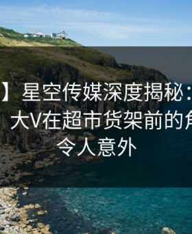 【震惊】星空传媒深度揭秘：秘闻风波背后，大V在超市货架前的角色空前令人意外