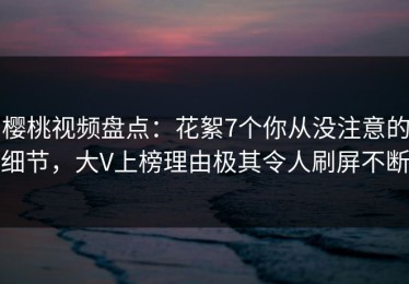樱桃视频盘点：花絮7个你从没注意的细节，大V上榜理由极其令人刷屏不断