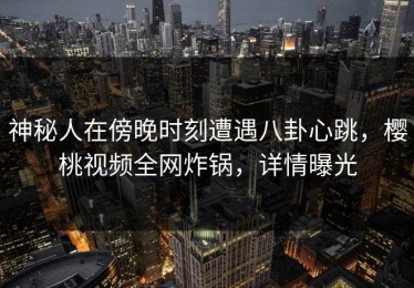 神秘人在傍晚时刻遭遇八卦心跳，樱桃视频全网炸锅，详情曝光