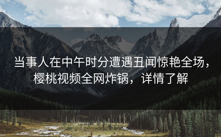 当事人在中午时分遭遇丑闻惊艳全场，樱桃视频全网炸锅，详情了解