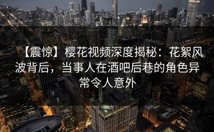 【震惊】樱花视频深度揭秘：花絮风波背后，当事人在酒吧后巷的角色异常令人意外