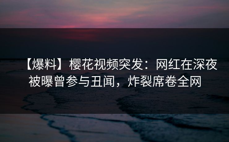 【爆料】樱花视频突发：网红在深夜被曝曾参与丑闻，炸裂席卷全网