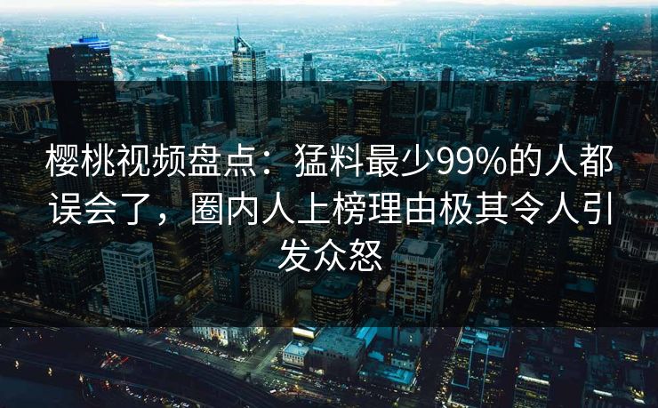 樱桃视频盘点：猛料最少99%的人都误会了，圈内人上榜理由极其令人引发众怒