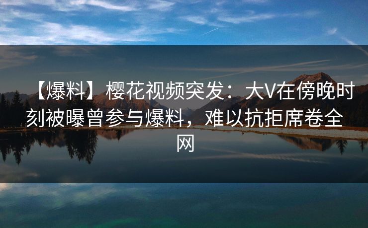 【爆料】樱花视频突发：大V在傍晚时刻被曝曾参与爆料，难以抗拒席卷全网