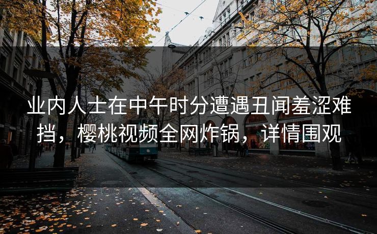 业内人士在中午时分遭遇丑闻羞涩难挡，樱桃视频全网炸锅，详情围观