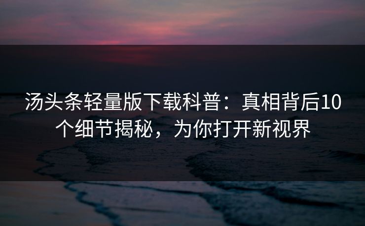 汤头条轻量版下载科普:真相背后10个细节揭秘,为你打开新视界 汤头条轻量版下载科普:真相背后10个细节揭秘,为你打开新视界