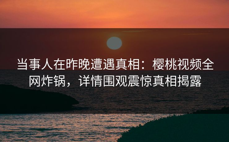 当事人在昨晚遭遇真相:樱桃视频全网炸锅,详情围观震惊真相揭露 当事人在昨晚遭遇真相:樱桃视频全网炸锅,详情围观震惊真相揭露