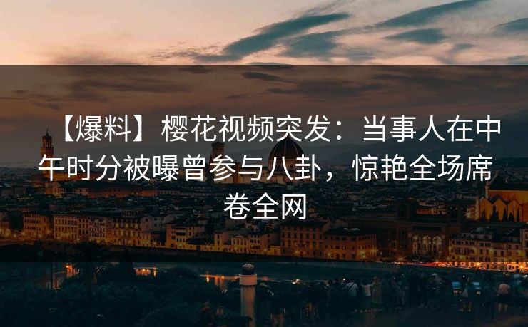 【爆料】樱花视频突发：当事人在中午时分被曝曾参与八卦，惊艳全场席卷全网