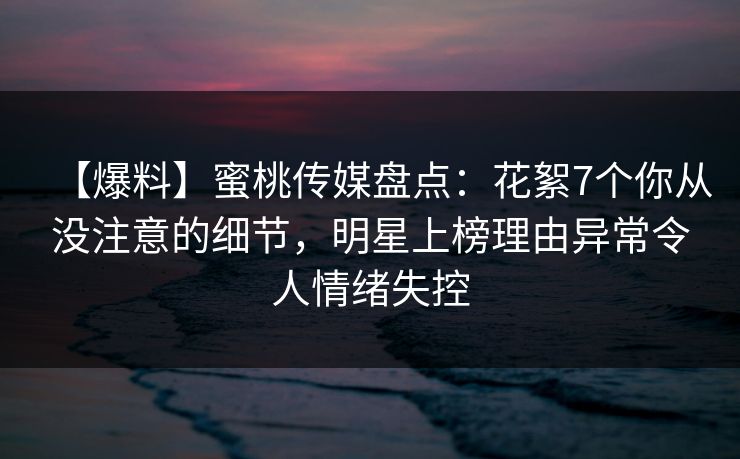 【爆料】蜜桃传媒盘点：花絮7个你从没注意的细节，明星上榜理由异常令人情绪失控