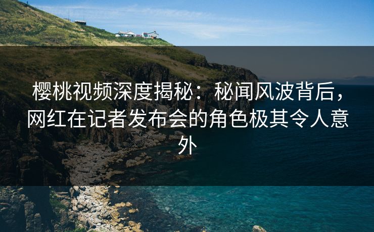 樱桃视频深度揭秘：秘闻风波背后，网红在记者发布会的角色极其令人意外