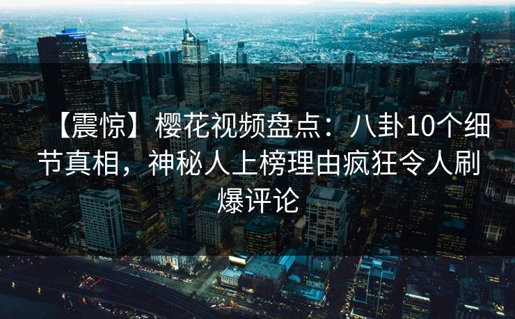 【震惊】樱花视频盘点：八卦10个细节真相，神秘人上榜理由疯狂令人刷爆评论