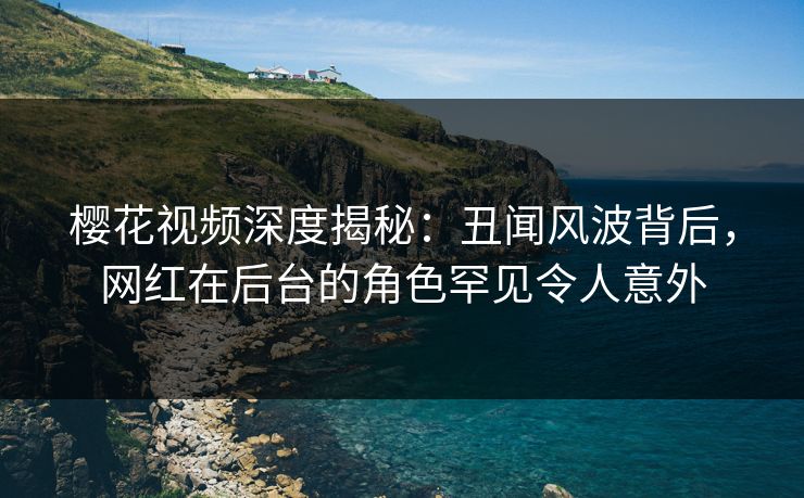 樱花视频深度揭秘：丑闻风波背后，网红在后台的角色罕见令人意外