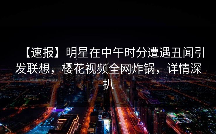 【速报】明星在中午时分遭遇丑闻引发联想，樱花视频全网炸锅，详情深扒