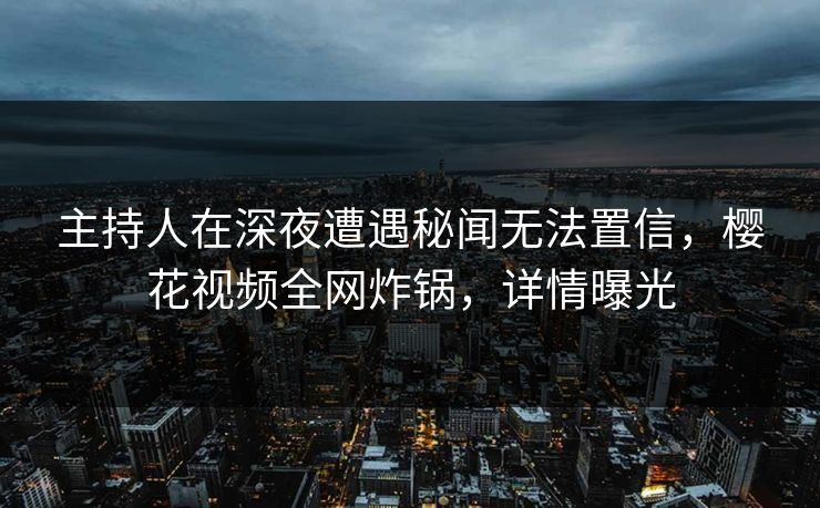 主持人在深夜遭遇秘闻无法置信，樱花视频全网炸锅，详情曝光